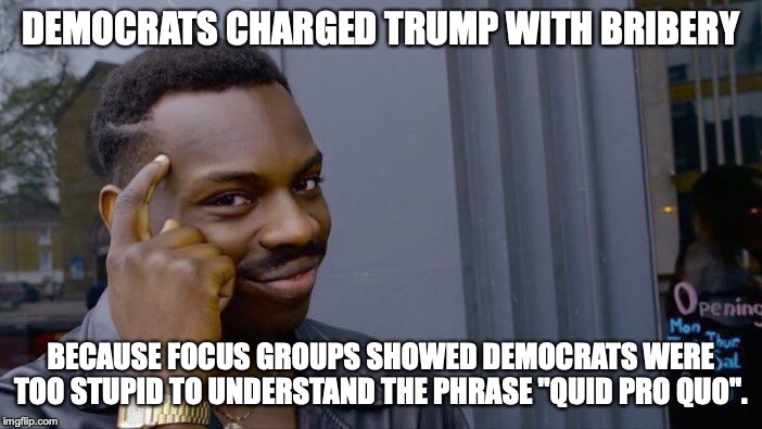How do liberals keep getting elected? Stupid people. | DEMOCRATS CHARGED TRUMP WITH BRIBERY; BECAUSE FOCUS GROUPS SHOWED DEMOCRATS WERE TOO STUPID TO UNDERSTAND THE PHRASE "QUID PRO QUO". | image tagged in 2019,president trump,impeachment,liberals,stupidity,lies | made w/ Imgflip meme maker