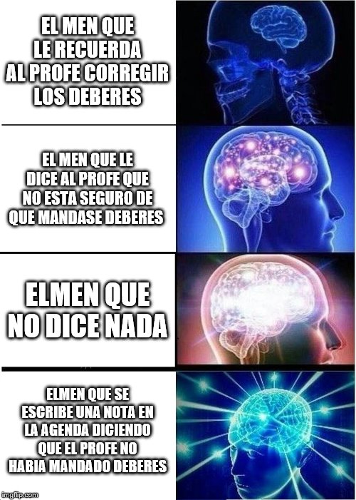 Expanding Brain | EL MEN QUE LE RECUERDA AL PROFE CORREGIR LOS DEBERES; EL MEN QUE LE DICE AL PROFE QUE NO ESTA SEGURO DE QUE MANDASE DEBERES; ELMEN QUE NO DICE NADA; ELMEN QUE SE ESCRIBE UNA NOTA EN LA AGENDA DICIENDO QUE EL PROFE NO HABIA MANDADO DEBERES | image tagged in memes,expanding brain | made w/ Imgflip meme maker