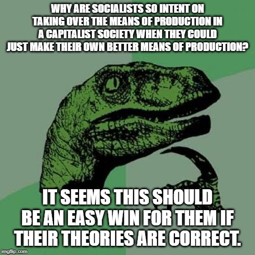 Philosoraptor Meme | WHY ARE SOCIALISTS SO INTENT ON TAKING OVER THE MEANS OF PRODUCTION IN A CAPITALIST SOCIETY WHEN THEY COULD JUST MAKE THEIR OWN BETTER MEANS OF PRODUCTION? IT SEEMS THIS SHOULD BE AN EASY WIN FOR THEM IF THEIR THEORIES ARE CORRECT. | image tagged in memes,philosoraptor | made w/ Imgflip meme maker