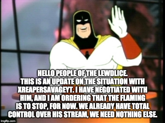 Space ghost announcement | HELLO PEOPLE OF THE LEWDLICE. THIS IS AN UPDATE ON THE SITUATION WITH XREAPERSAVAGEYT. I HAVE NEGOTIATED WITH HIM, AND I AM ORDERING THAT THE FLAMING IS TO STOP, FOR NOW. WE ALREADY HAVE TOTAL CONTROL OVER HIS STREAM, WE NEED NOTHING ELSE. | image tagged in space ghost announcement | made w/ Imgflip meme maker