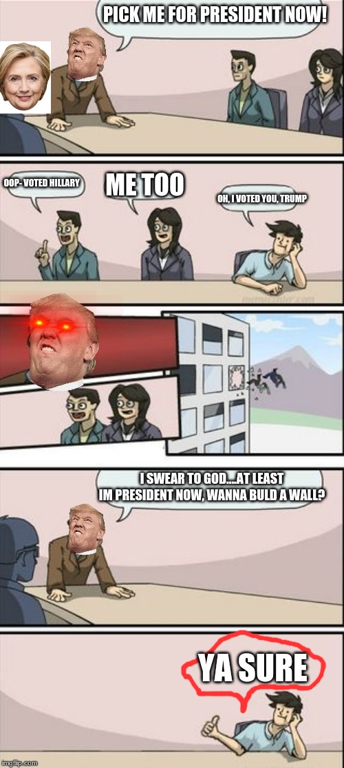 Boardroom Meeting Sugg 2 | PICK ME FOR PRESIDENT NOW! ME TOO; OOP- VOTED HILLARY; OH, I VOTED YOU, TRUMP; I SWEAR TO GOD....AT LEAST IM PRESIDENT NOW, WANNA BULD A WALL? YA SURE | image tagged in boardroom meeting sugg 2 | made w/ Imgflip meme maker