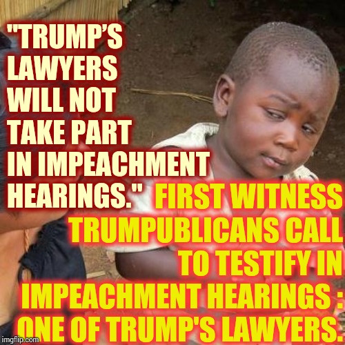 Alternative Facts = Alternative Truth = Lies And Propaganda | "TRUMP’S LAWYERS WILL NOT TAKE PART IN IMPEACHMENT HEARINGS."; FIRST WITNESS TRUMPUBLICANS CALL TO TESTIFY IN IMPEACHMENT HEARINGS : ONE OF TRUMP'S LAWYERS. | image tagged in memes,third world skeptical kid,liars club,propaganda,impeach trump,trump lies | made w/ Imgflip meme maker