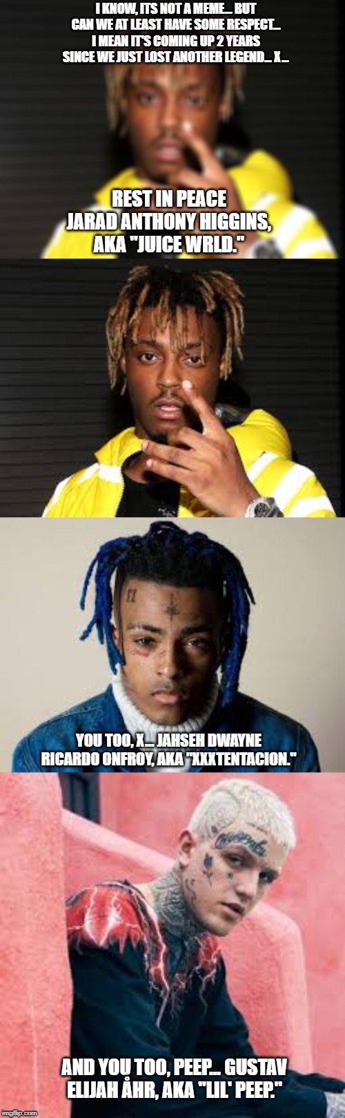 Memory... | I KNOW, ITS NOT A MEME... BUT CAN WE AT LEAST HAVE SOME RESPECT... I MEAN IT'S COMING UP 2 YEARS SINCE WE JUST LOST ANOTHER LEGEND... X... REST IN PEACE JARAD ANTHONY HIGGINS, AKA "JUICE WRLD."; YOU TOO, X... JAHSEH DWAYNE RICARDO ONFROY, AKA "XXXTENTACION."; AND YOU TOO, PEEP... GUSTAV ELIJAH ÅHR, AKA "LIL' PEEP." | image tagged in sad,heartbreak,rest in peace,respect,memory | made w/ Imgflip meme maker