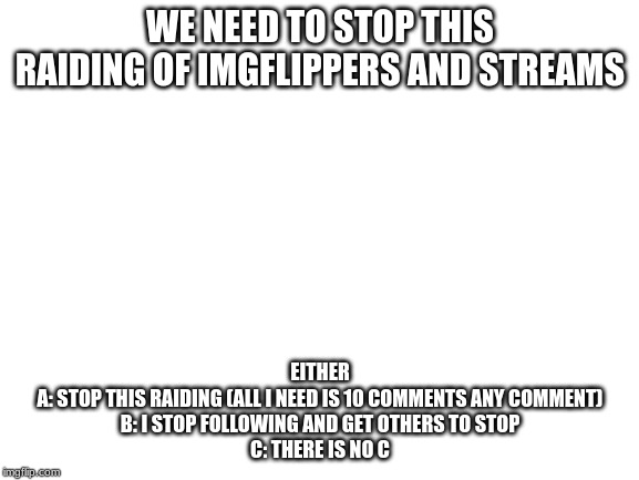 Blank White Template | WE NEED TO STOP THIS RAIDING OF IMGFLIPPERS AND STREAMS; EITHER
A: STOP THIS RAIDING (ALL I NEED IS 10 COMMENTS ANY COMMENT)
B: I STOP FOLLOWING AND GET OTHERS TO STOP
C: THERE IS NO C | image tagged in blank white template | made w/ Imgflip meme maker
