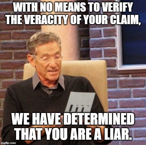 Maury Lie Detector Meme | WITH NO MEANS TO VERIFY THE VERACITY OF YOUR CLAIM, WE HAVE DETERMINED THAT YOU ARE A LIAR. | image tagged in memes,maury lie detector | made w/ Imgflip meme maker