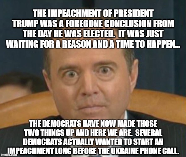 Democrats Impeachment thoughts started on election day when Hillary lost | THE IMPEACHMENT OF PRESIDENT TRUMP WAS A FOREGONE CONCLUSION FROM THE DAY HE WAS ELECTED.  IT WAS JUST WAITING FOR A REASON AND A TIME TO HAPPEN... THE DEMOCRATS HAVE NOW MADE THOSE TWO THINGS UP AND HERE WE ARE.  SEVERAL DEMOCRATS ACTUALLY WANTED TO START AN IMPEACHMENT LONG BEFORE THE UKRAINE PHONE CALL. | image tagged in crazy adam schiff,trump impeachment,political meme,banana republic,liberal lies | made w/ Imgflip meme maker
