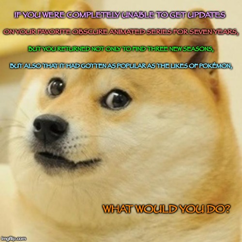 No longer obscure... | IF YOU WERE COMPLETELY UNABLE TO GET UPDATES; ON YOUR FAVORITE OBSCURE ANIMATED SERIES FOR SEVEN YEARS, BUT YOU RETURNED NOT ONLY TO FIND THREE NEW SEASONS, BUT ALSO THAT IT HAD GOTTEN AS POPULAR AS THE LIKES OF POKÉMON, WHAT WOULD YOU DO? | image tagged in memes,doge,obscure,cartoons,popular | made w/ Imgflip meme maker