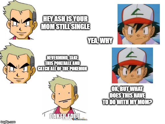 Blank White Template | HEY ASH IS YOUR MOM STILL SINGLE; YEA, WHY; NEVERMIND, TAKE THIS POKEBALL AND CATCH ALL OF THE POKEMON; OK, BUT WHAT DOES THIS HAVE TO DO WITH MY MOM? | image tagged in blank white template | made w/ Imgflip meme maker