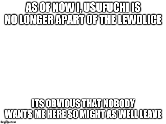 Blank White Template | AS OF NOW I, USUFUCHI IS NO LONGER APART OF THE LEWDLICE; ITS OBVIOUS THAT NOBODY WANTS ME HERE SO MIGHT AS WELL LEAVE | image tagged in blank white template | made w/ Imgflip meme maker