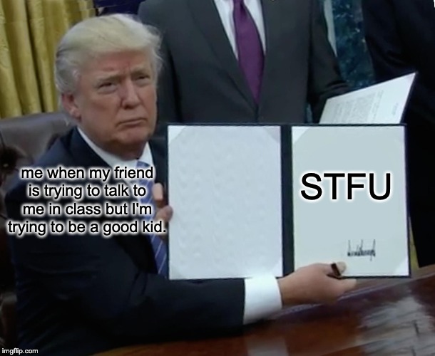 Trump Bill Signing Meme | STFU; me when my friend is trying to talk to me in class but I'm trying to be a good kid. | image tagged in memes,trump bill signing | made w/ Imgflip meme maker