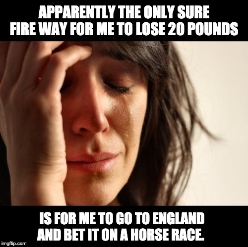 First World Problems | APPARENTLY THE ONLY SURE FIRE WAY FOR ME TO LOSE 20 POUNDS; IS FOR ME TO GO TO ENGLAND AND BET IT ON A HORSE RACE. | image tagged in memes,first world problems | made w/ Imgflip meme maker