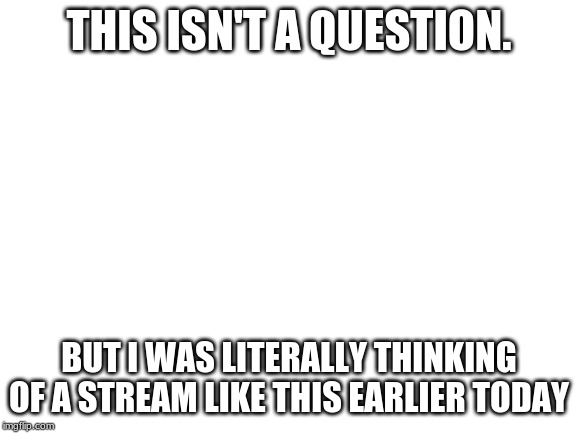 Blank White Template |  THIS ISN'T A QUESTION. BUT I WAS LITERALLY THINKING OF A STREAM LIKE THIS EARLIER TODAY | image tagged in blank white template | made w/ Imgflip meme maker