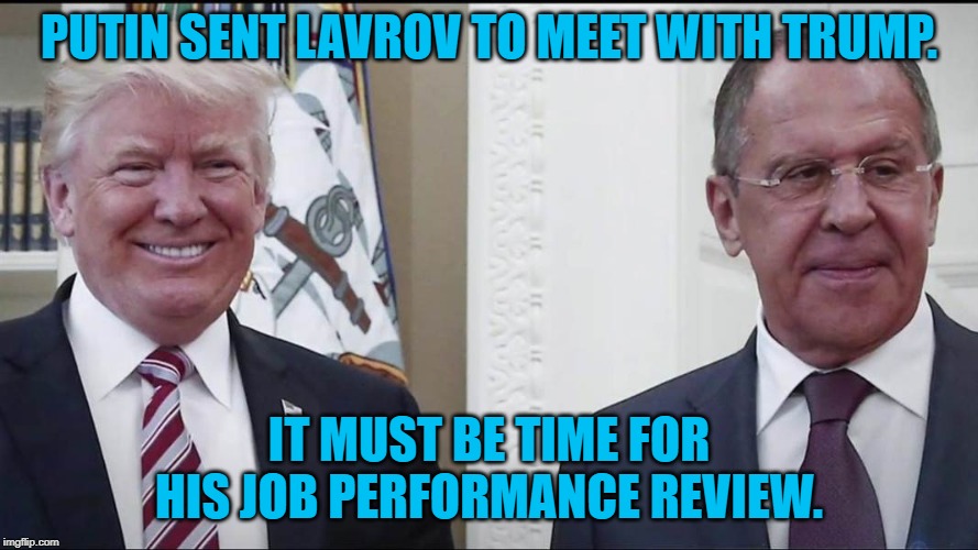 Trump with Russian Foreign Minister Lavrov | PUTIN SENT LAVROV TO MEET WITH TRUMP. IT MUST BE TIME FOR HIS JOB PERFORMANCE REVIEW. | image tagged in trump with russian foreign minister lavrov | made w/ Imgflip meme maker