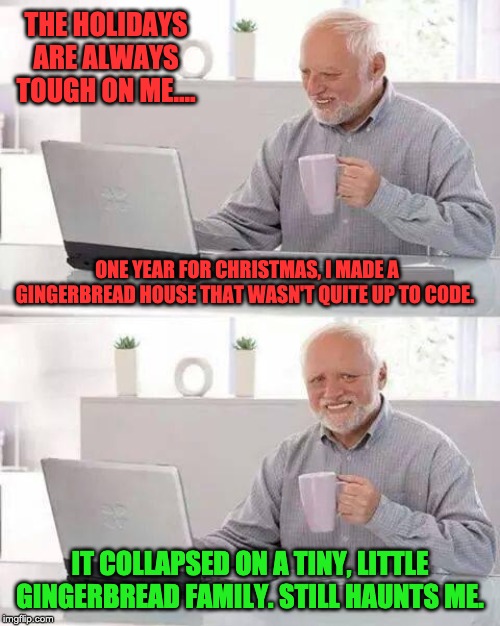 Hide the Pain Harold Meme | THE HOLIDAYS ARE ALWAYS TOUGH ON ME.... ONE YEAR FOR CHRISTMAS, I MADE A GINGERBREAD HOUSE THAT WASN'T QUITE UP TO CODE. IT COLLAPSED ON A TINY, LITTLE GINGERBREAD FAMILY. STILL HAUNTS ME. | image tagged in memes,hide the pain harold | made w/ Imgflip meme maker