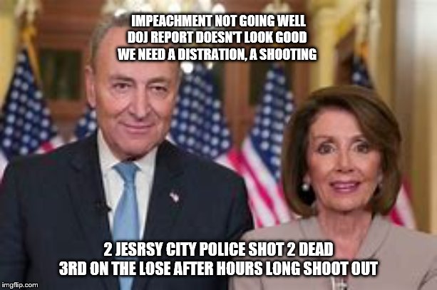 IMPEACHMENT NOT GOING WELL
DOJ REPORT DOESN'T LOOK GOOD 
WE NEED A DISTRATION, A SHOOTING; 2 JESRSY CITY POLICE SHOT 2 DEAD 3RD ON THE LOSE AFTER HOURS LONG SHOOT OUT | image tagged in trump impeachment,deep state | made w/ Imgflip meme maker