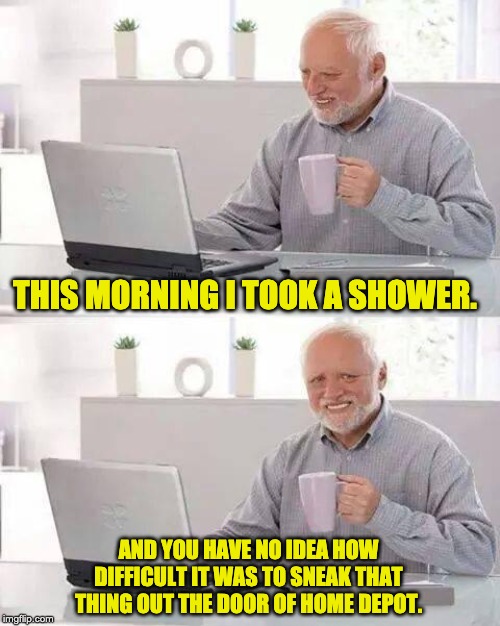 Hide the Pain Harold | THIS MORNING I TOOK A SHOWER. AND YOU HAVE NO IDEA HOW DIFFICULT IT WAS TO SNEAK THAT THING OUT THE DOOR OF HOME DEPOT. | image tagged in memes,hide the pain harold | made w/ Imgflip meme maker