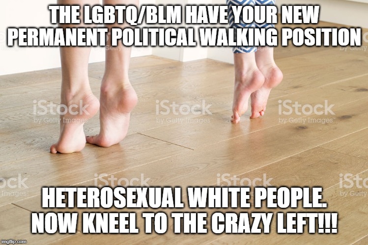 on your toes boys and girls | THE LGBTQ/BLM HAVE YOUR NEW PERMANENT POLITICAL WALKING POSITION; HETEROSEXUAL WHITE PEOPLE. NOW KNEEL TO THE CRAZY LEFT!!! | image tagged in crazy liberals | made w/ Imgflip meme maker