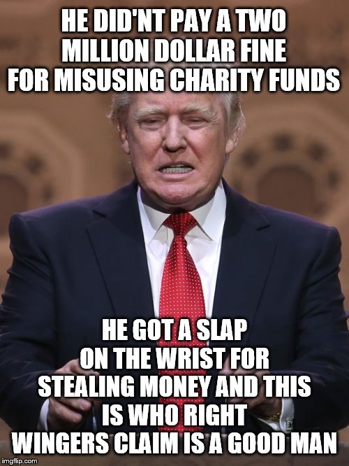 Donald Trump | HE DID'NT PAY A TWO MILLION DOLLAR FINE FOR MISUSING CHARITY FUNDS; HE GOT A SLAP ON THE WRIST FOR STEALING MONEY AND THIS IS WHO RIGHT WINGERS CLAIM IS A GOOD MAN | image tagged in donald trump | made w/ Imgflip meme maker