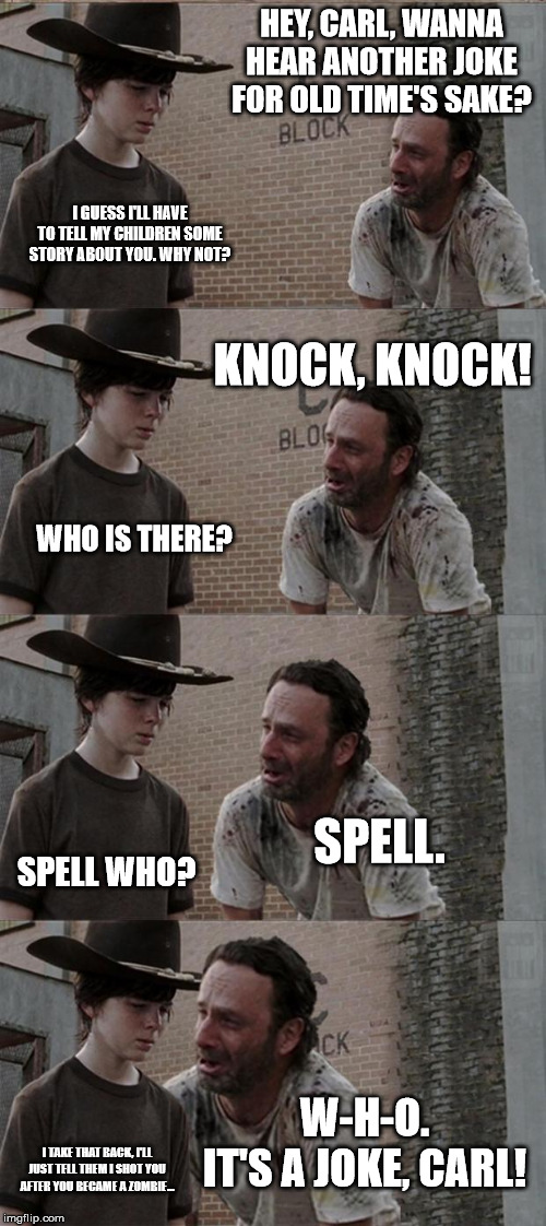 Rick and Carl Long Meme | HEY, CARL, WANNA HEAR ANOTHER JOKE FOR OLD TIME'S SAKE? I GUESS I'LL HAVE TO TELL MY CHILDREN SOME STORY ABOUT YOU. WHY NOT? KNOCK, KNOCK! WHO IS THERE? SPELL. SPELL WHO? W-H-O.

IT'S A JOKE, CARL! I TAKE THAT BACK, I'LL JUST TELL THEM I SHOT YOU AFTER YOU BECAME A ZOMBIE... | image tagged in memes,rick and carl long | made w/ Imgflip meme maker