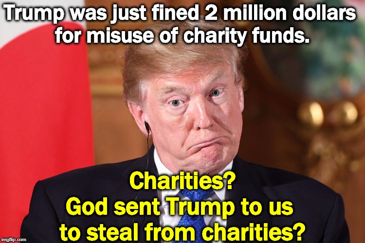 When he goes low, he goes REALLY low. And that's just about every day now. | Trump was just fined 2 million dollars 
for misuse of charity funds. Charities?
God sent Trump to us 
to steal from charities? | image tagged in trump dumbfounded corrected,foundation,charity,steal,trump | made w/ Imgflip meme maker