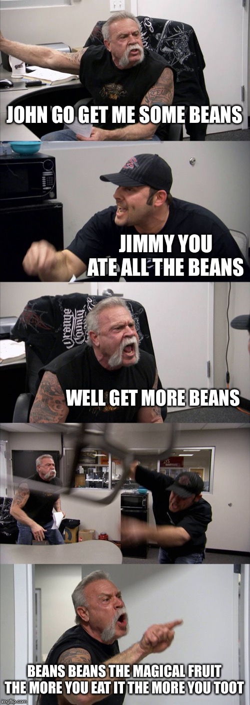 American Chopper Argument Meme | JOHN GO GET ME SOME BEANS; JIMMY YOU ATE ALL THE BEANS; WELL GET MORE BEANS; BEANS BEANS THE MAGICAL FRUIT THE MORE YOU EAT IT THE MORE YOU TOOT | image tagged in memes,american chopper argument | made w/ Imgflip meme maker