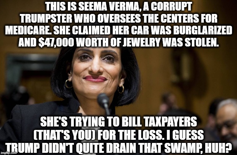 This is the stuff YOU pay for in a corrupt nation. | THIS IS SEEMA VERMA, A CORRUPT TRUMPSTER WHO OVERSEES THE CENTERS FOR MEDICARE. SHE CLAIMED HER CAR WAS BURGLARIZED AND $47,000 WORTH OF JEWELRY WAS STOLEN. SHE'S TRYING TO BILL TAXPAYERS (THAT'S YOU) FOR THE LOSS. I GUESS TRUMP DIDN'T QUITE DRAIN THAT SWAMP, HUH? | image tagged in corruption,corrupt,impeach trump,taxes,drain the swamp,fraud | made w/ Imgflip meme maker