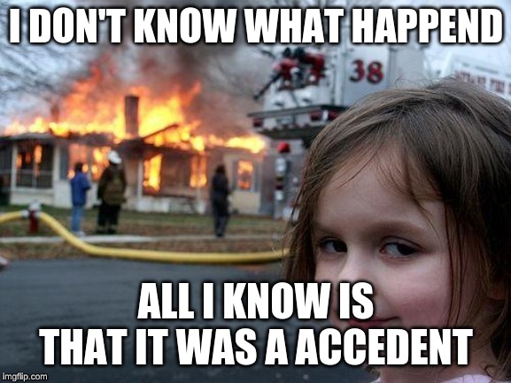 Disaster Girl | I DON'T KNOW WHAT HAPPEND; ALL I KNOW IS THAT IT WAS A ACCEDENT | image tagged in memes,disaster girl | made w/ Imgflip meme maker