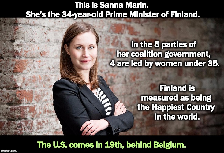 This should set off the Trump Cult Weenies. | This is Sanna Marin. 
She's the 34-year-old Prime Minister of Finland. In the 5 parties of 
her coalition government, 
4 are led by women under 35. Finland is measured as being 
the Happiest Country 
in the world. The U.S. comes in 19th, behind Belgium. | image tagged in finland,woman,prime minister,happy,aoc,squad | made w/ Imgflip meme maker