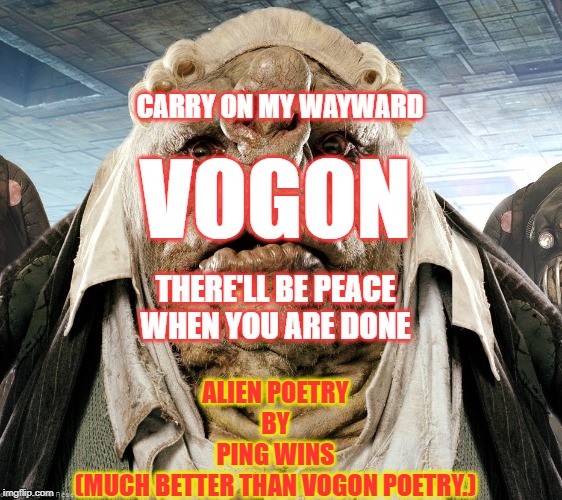 Vogon Poetry | CARRY ON MY WAYWARD; VOGON; THERE'LL BE PEACE
WHEN YOU ARE DONE; ALIEN POETRY
BY
PING WINS
(MUCH BETTER THAN VOGON POETRY.) | image tagged in vogon poetry | made w/ Imgflip meme maker