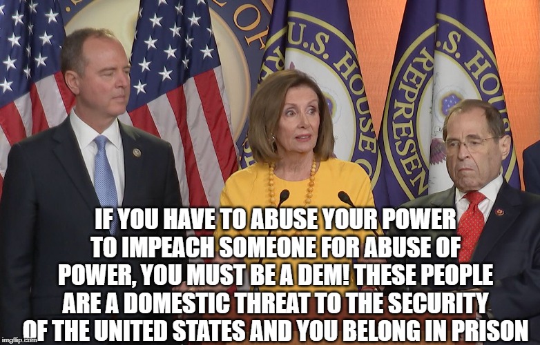 Schiff Pelosi nadler | IF YOU HAVE TO ABUSE YOUR POWER TO IMPEACH SOMEONE FOR ABUSE OF POWER, YOU MUST BE A DEM! THESE PEOPLE ARE A DOMESTIC THREAT TO THE SECURITY OF THE UNITED STATES AND YOU BELONG IN PRISON | image tagged in schiff pelosi nadler | made w/ Imgflip meme maker