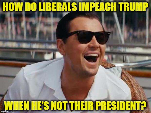 haha | HOW DO LIBERALS IMPEACH TRUMP; WHEN HE'S NOT THEIR PRESIDENT? | image tagged in haha | made w/ Imgflip meme maker