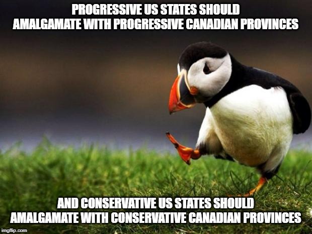 Unpopular Opinion Puffin | PROGRESSIVE US STATES SHOULD AMALGAMATE WITH PROGRESSIVE CANADIAN PROVINCES; AND CONSERVATIVE US STATES SHOULD AMALGAMATE WITH CONSERVATIVE CANADIAN PROVINCES | image tagged in memes,unpopular opinion puffin | made w/ Imgflip meme maker