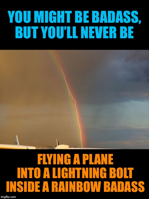 Rainbow in the dark with a spark | YOU MIGHT BE BADASS, BUT YOU’LL NEVER BE; FLYING A PLANE INTO A LIGHTNING BOLT INSIDE A RAINBOW BADASS | image tagged in badass,lightning,rainbow,airplane,pilot,perfectly timed photo | made w/ Imgflip meme maker