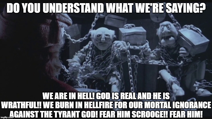 DO YOU UNDERSTAND WHAT WE'RE SAYING? WE ARE IN HELL! GOD IS REAL AND HE IS WRATHFUL!! WE BURN IN HELLFIRE FOR OUR MORTAL IGNORANCE AGAINST THE TYRANT GOD! FEAR HIM SCROOGE!! FEAR HIM! | image tagged in funny meme,muppets,the muppets,christian,muppet christmas carol,statler and waldorf | made w/ Imgflip meme maker