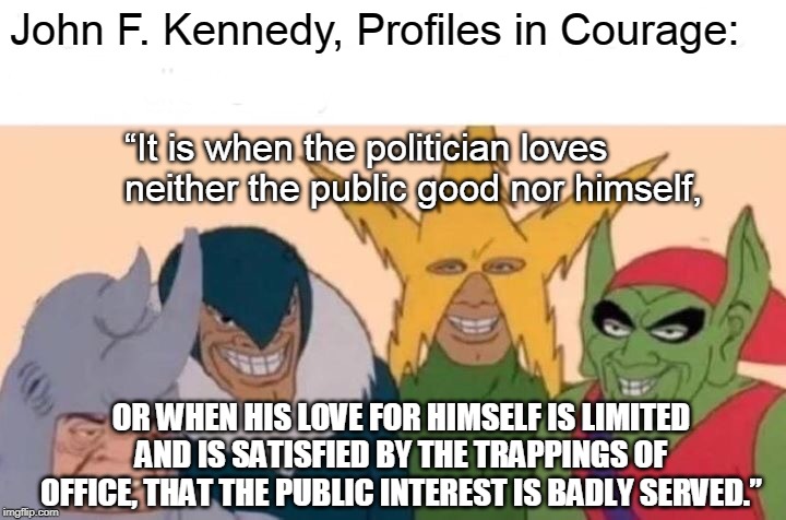John F. Kennedy, Profiles in Courage: “It is when the politician loves neither the public good nor himself, OR WHEN HIS LOVE FOR HIMSELF IS  | image tagged in memes,me and the boys | made w/ Imgflip meme maker