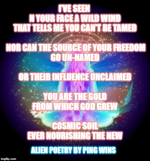Spiritual Woman | I'VE SEEN 
N YOUR FACE A WILD WIND
THAT TELLS ME YOU CAN'T BE TAMED
 
 NOR CAN THE SOURCE OF YOUR FREEDOM
GO UN-NAMED
 
OR THEIR INFLUENCE UNCLAIMED
 
YOU ARE THE GOLD
FROM WHICH GOD GREW
 
COSMIC SOIL
EVER NOURISHING THE NEW; ALIEN POETRY BY PING WINS | image tagged in spiritual woman | made w/ Imgflip meme maker