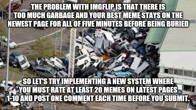 What a clusterfrack | THE PROBLEM WITH IMGFLIP IS THAT THERE IS TOO MUCH GARBAGE AND YOUR BEST MEME STAYS ON THE NEWEST PAGE FOR ALL OF FIVE MINUTES BEFORE BEING BURIED; SO LET'S TRY IMPLEMENTING A NEW SYSTEM WHERE YOU MUST RATE AT LEAST 20 MEMES ON LATEST PAGES 1-10 AND POST ONE COMMENT EACH TIME BEFORE YOU SUBMIT. | image tagged in chaos parking | made w/ Imgflip meme maker