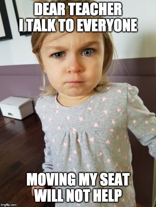 "What" Face | DEAR TEACHER I TALK TO EVERYONE; MOVING MY SEAT WILL NOT HELP | image tagged in what face | made w/ Imgflip meme maker
