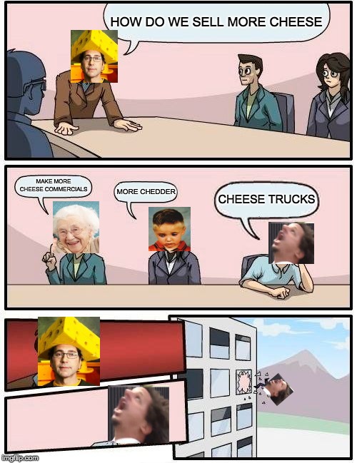 Boardroom Meeting Suggestion Meme | HOW DO WE SELL MORE CHEESE; MAKE MORE CHEESE COMMERCIALS; MORE CHEDDER; CHEESE TRUCKS | image tagged in memes,boardroom meeting suggestion | made w/ Imgflip meme maker