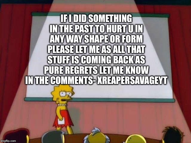 Lisa Simpson's Presentation | IF I DID SOMETHING IN THE PAST TO HURT U IN ANY WAY SHAPE OR FORM PLEASE LET ME AS ALL THAT STUFF IS COMING BACK AS PURE REGRETS LET ME KNOW IN THE COMMENTS- XREAPERSAVAGEYT | image tagged in lisa simpson's presentation | made w/ Imgflip meme maker