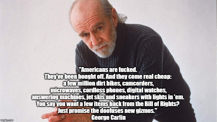 George Carlin: "Americans Are Fucked" | "Americans are f**ked. They've been bought off. And they come real cheap: a few million dirt bikes, camcorders, microwaves, cordless phone | image tagged in goerge carlin,brain droppings,self imposed extortion,being bought off,trading freedom integrity and citizenship for more stuff,h | made w/ Imgflip meme maker