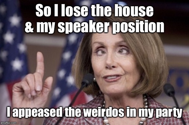 Nancy pelosi | So I lose the house & my speaker position I appeased the weirdos in my party | image tagged in nancy pelosi | made w/ Imgflip meme maker