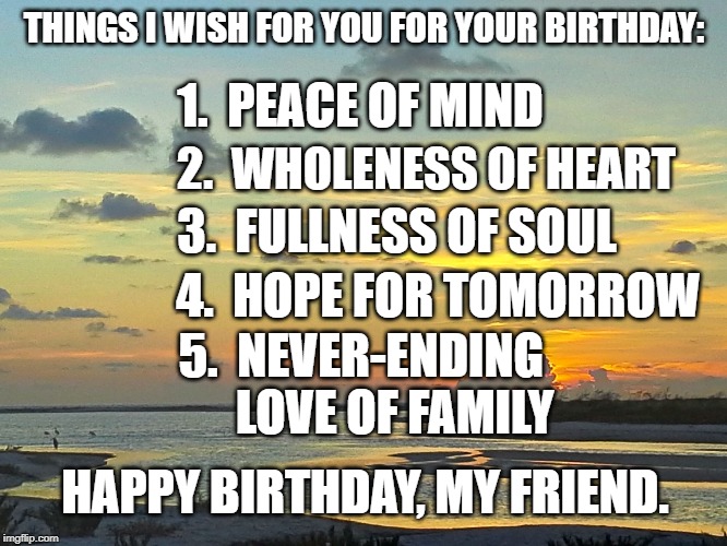 tide river sunset | THINGS I WISH FOR YOU FOR YOUR BIRTHDAY:; 1.  PEACE OF MIND; 2.  WHOLENESS OF HEART; 3.  FULLNESS OF SOUL; 4.  HOPE FOR TOMORROW; 5.  NEVER-ENDING          LOVE OF FAMILY; HAPPY BIRTHDAY, MY FRIEND. | image tagged in tide river sunset | made w/ Imgflip meme maker