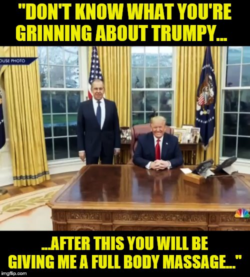 Trump and BFF  Russian Foreign Minister Lavrov-Play Date | "DON'T KNOW WHAT YOU'RE GRINNING ABOUT TRUMPY... ...AFTER THIS YOU WILL BE GIVING ME A FULL BODY MASSAGE..." | image tagged in russian collusion,donald trump,impeach trump,moron,traitor | made w/ Imgflip meme maker