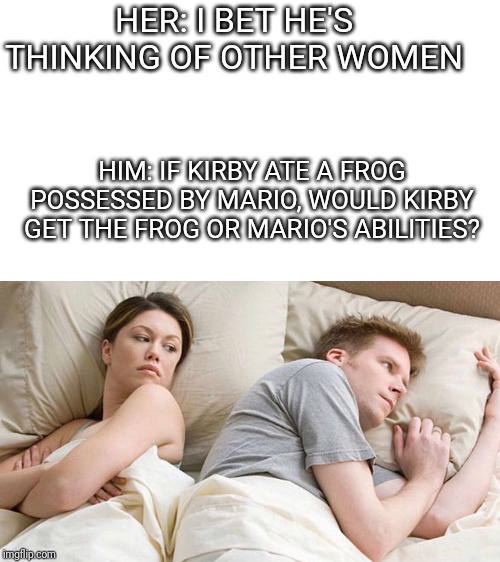 I Bet He's Thinking About Other Women | HER: I BET HE'S THINKING OF OTHER WOMEN; HIM: IF KIRBY ATE A FROG POSSESSED BY MARIO, WOULD KIRBY GET THE FROG OR MARIO'S ABILITIES? | image tagged in i bet he's thinking about other women | made w/ Imgflip meme maker