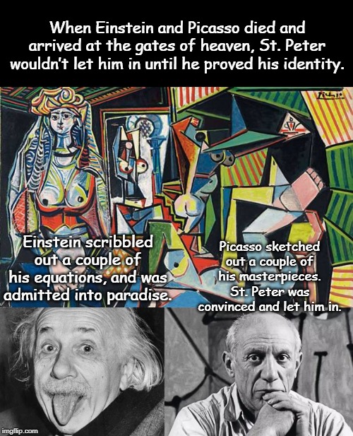 St. Peter gate politics | When Einstein and Picasso died and arrived at the gates of heaven, St. Peter wouldn’t let him in until he proved his identity. Picasso sketched out a couple of his masterpieces.
St. Peter was convinced and let him in. Einstein scribbled out a couple of his equations, and was admitted into paradise. | image tagged in politics | made w/ Imgflip meme maker