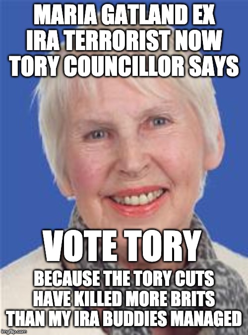 MARIA GATLAND EX IRA TERRORIST NOW TORY COUNCILLOR SAYS; VOTE TORY; BECAUSE THE TORY CUTS HAVE KILLED MORE BRITS THAN MY IRA BUDDIES MANAGED | image tagged in true story,election,conservatives,uk | made w/ Imgflip meme maker