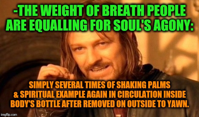 -One hard for close by hand a mouth. | -THE WEIGHT OF BREATH PEOPLE ARE EQUALLING FOR SOUL'S AGONY:; SIMPLY SEVERAL TIMES OF SHAKING PALMS & SPIRITUAL EXAMPLE AGAIN IN CIRCULATION INSIDE BODY'S BOTTLE AFTER REMOVED ON OUTSIDE TO YAWN. | image tagged in memes,one does not simply,yawning,close enough,face palm,spiritual | made w/ Imgflip meme maker