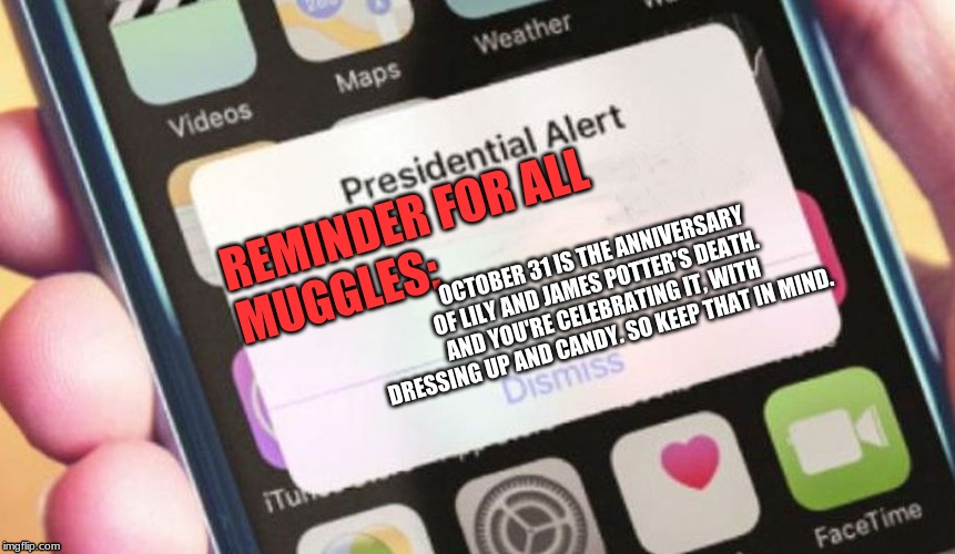 Presidential Alert Meme | REMINDER FOR ALL MUGGLES:; OCTOBER 31 IS THE ANNIVERSARY OF LILY AND JAMES POTTER'S DEATH. AND YOU'RE CELEBRATING IT, WITH DRESSING UP AND CANDY. SO KEEP THAT IN MIND. | image tagged in memes,presidential alert | made w/ Imgflip meme maker