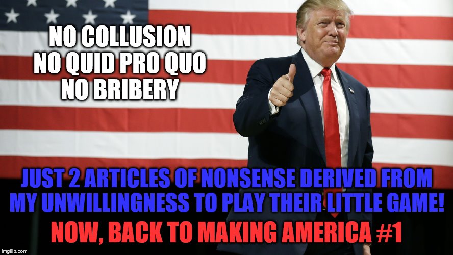TRUMP AMERICAN FLAG | NO COLLUSION
NO QUID PRO QUO
NO BRIBERY; JUST 2 ARTICLES OF NONSENSE DERIVED FROM MY UNWILLINGNESS TO PLAY THEIR LITTLE GAME! NOW, BACK TO MAKING AMERICA #1 | image tagged in trump american flag,memes,political memes | made w/ Imgflip meme maker